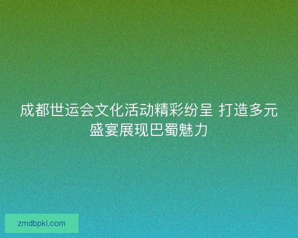 成都世运会文化活动精彩纷呈 打造多元盛宴展现巴蜀魅力