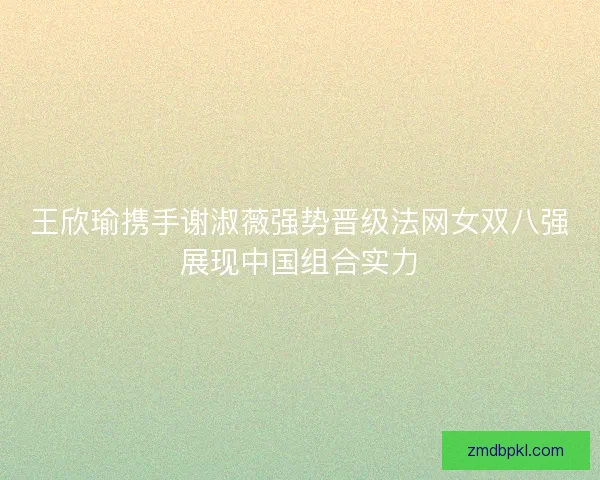 王欣瑜携手谢淑薇强势晋级法网女双八强展现中国组合实力