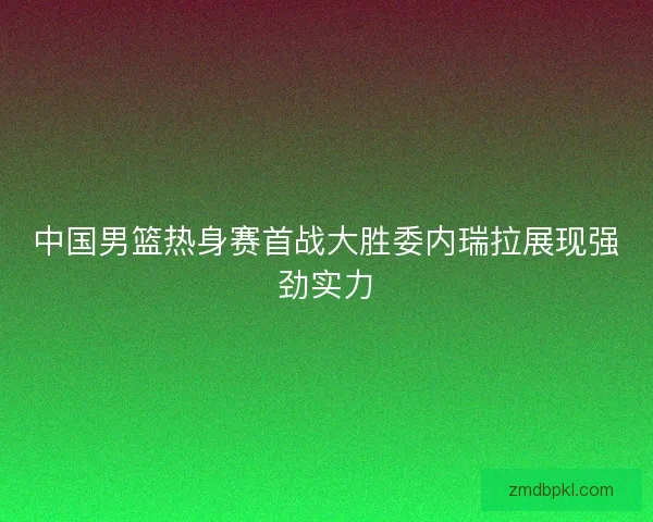 中国男篮热身赛首战大胜委内瑞拉展现强劲实力