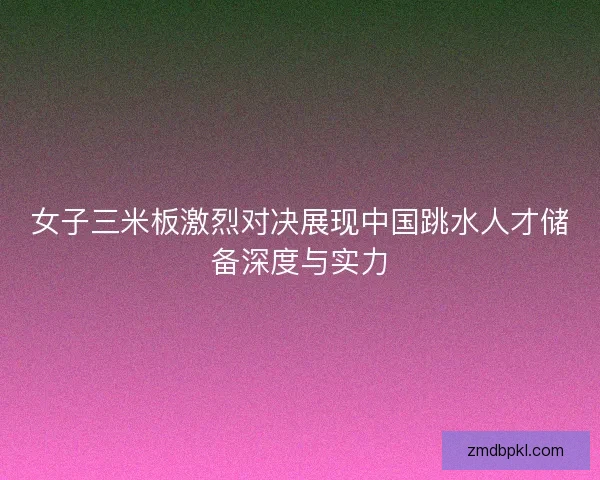 女子三米板激烈对决展现中国跳水人才储备深度与实力 女子三米板激烈对决展现中国跳水人才储备深度与实力