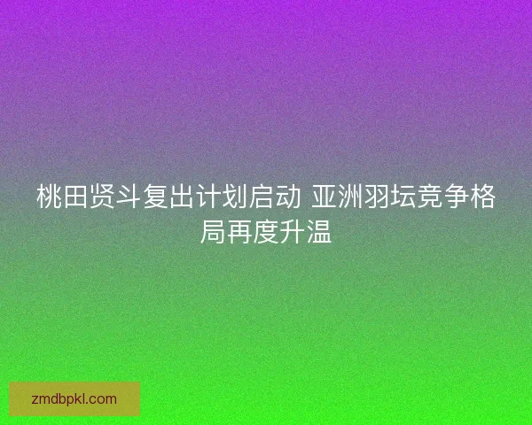 桃田贤斗复出计划启动 亚洲羽坛竞争格局再度升温 桃田贤斗复出计划启动 亚洲羽坛竞争格局再度升温