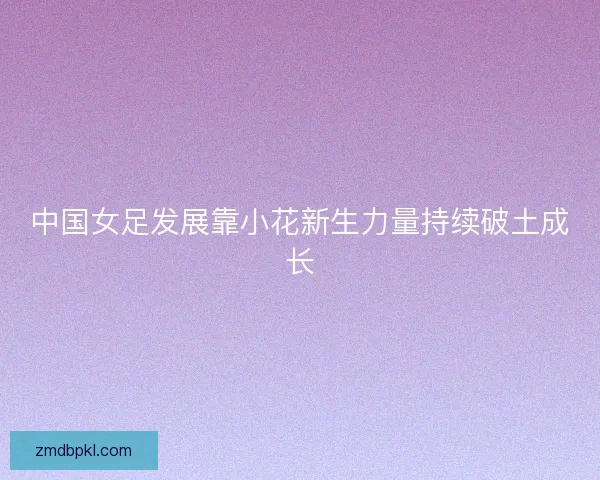 中国女足发展靠小花新生力量持续破土成长 中国女足发展靠小花新生力量持续破土成长