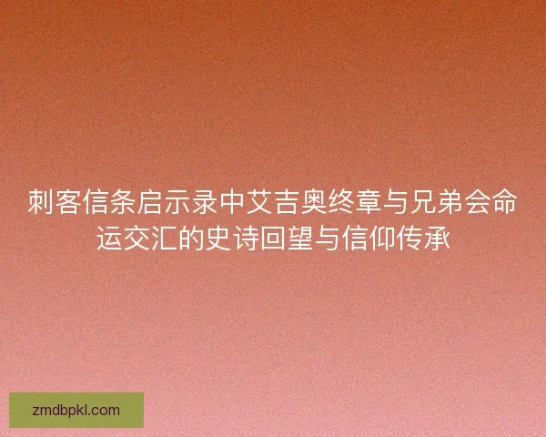 刺客信条启示录中艾吉奥终章与兄弟会命运交汇的史诗回望与信仰传承