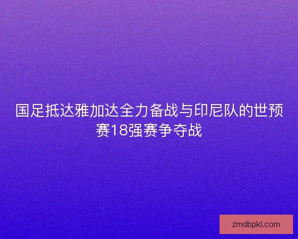 国足抵达雅加达全力备战与印尼队的世预赛18强赛争夺战