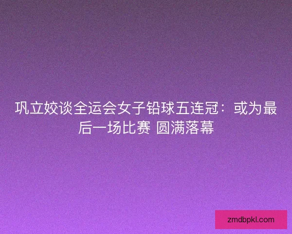 巩立姣谈全运会女子铅球五连冠：或为最后一场比赛 圆满落幕