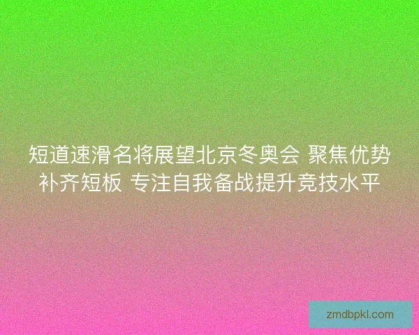 短道速滑名将展望北京冬奥会 聚焦优势补齐短板 专注自我备战提升竞技水平
