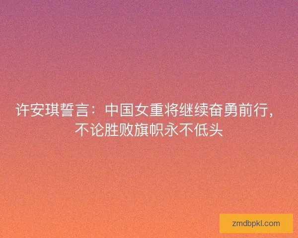 许安琪誓言:中国女重将继续奋勇前行,不论胜败旗帜永不低头 许安琪誓言:中国女重将继续奋勇前行,不论胜败旗帜永不低头