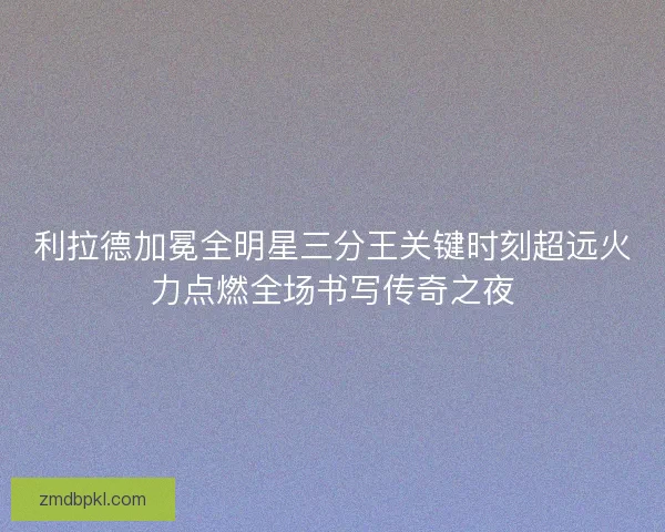 利拉德加冕全明星三分王关键时刻超远火力点燃全场书写传奇之夜 利拉德加冕全明星三分王关键时刻超远火力点燃全场书写传奇之夜