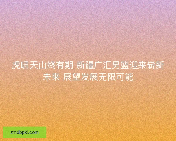 虎啸天山终有期 新疆广汇男篮迎来崭新未来 展望发展无限可能 虎啸天山终有期 新疆广汇男篮迎来崭新未来 展望发展无限可能