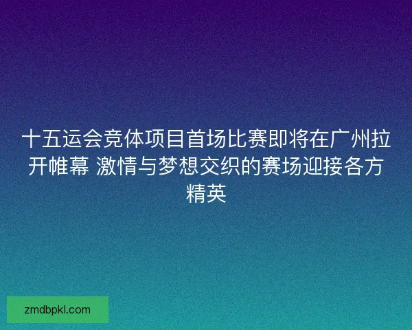 十五运会竞体项目首场比赛即将在广州拉开帷幕 激情与梦想交织的赛场迎接各方精英