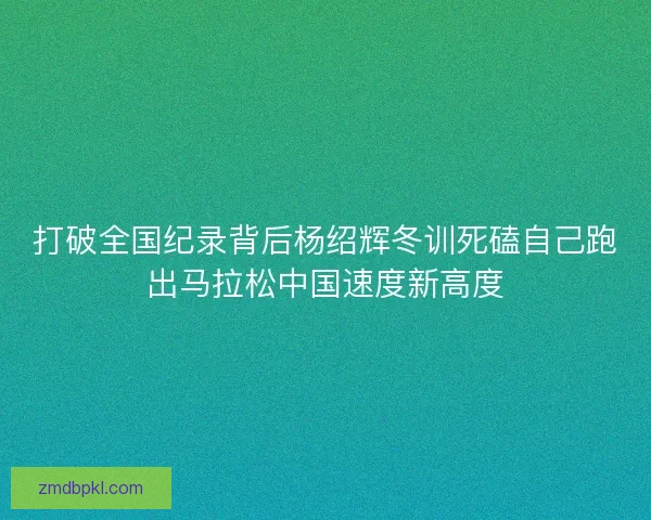 打破全国纪录背后杨绍辉冬训死磕自己跑出马拉松中国速度新高度 打破全国纪录背后杨绍辉冬训死磕自己跑出马拉松中国速度新高度