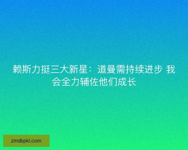 赖斯力挺三大新星：道曼需持续进步 我会全力辅佐他们成长