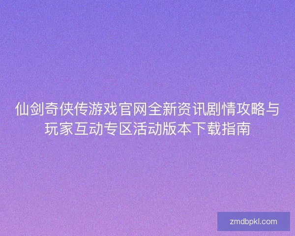 仙剑奇侠传游戏官网全新资讯剧情攻略与玩家互动专区活动版本下载指南