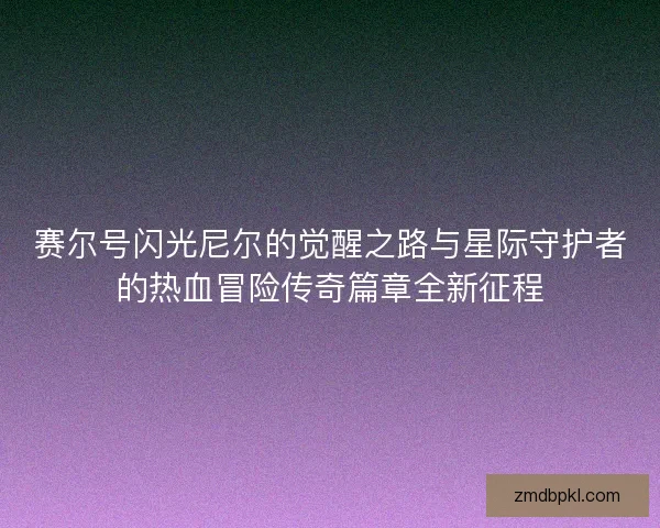 赛尔号闪光尼尔的觉醒之路与星际守护者的热血冒险传奇篇章全新征程 赛尔号闪光尼尔的觉醒之路与星际守护者的热血冒险传奇篇章全新征程