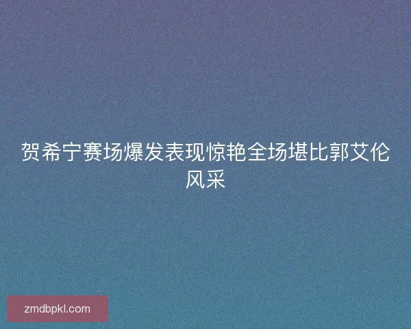 贺希宁赛场爆发表现惊艳全场堪比郭艾伦风采