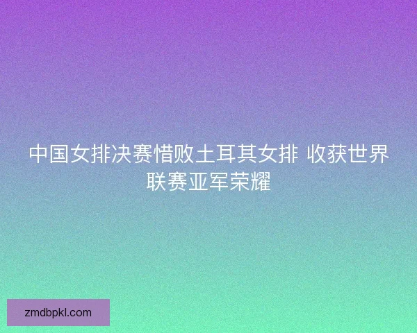 中国女排决赛惜败土耳其女排 收获世界联赛亚军荣耀 中国女排决赛惜败土耳其女排 收获世界联赛亚军荣耀