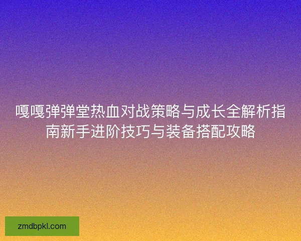 嘎嘎弹弹堂热血对战策略与成长全解析指南新手进阶技巧与装备搭配攻略 嘎嘎弹弹堂热血对战策略与成长全解析指南新手进阶技巧与装备搭配攻略