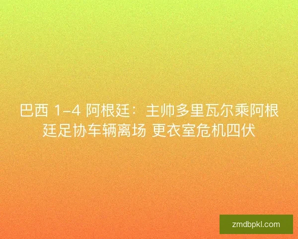巴西 1-4 阿根廷：主帅多里瓦尔乘阿根廷足协车辆离场 更衣室危机四伏